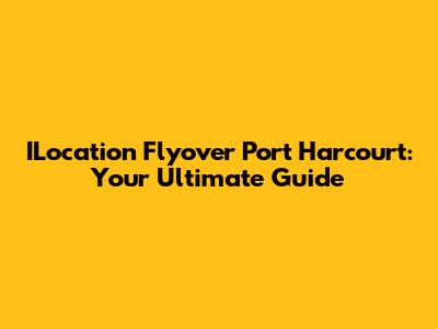 ILocation Flyover Port Harcourt: Your Ultimate Guide